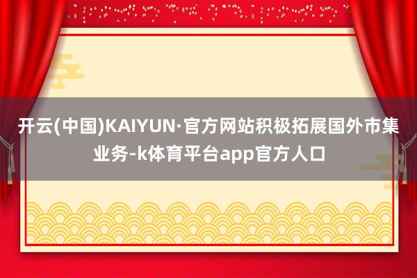 开云(中国)KAIYUN·官方网站积极拓展国外市集业务-k体育平台app官方人口