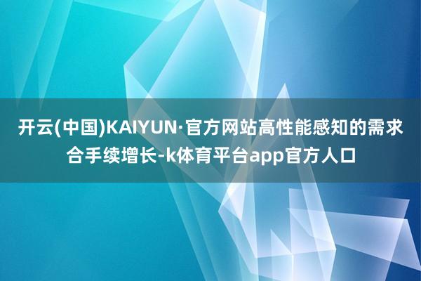 开云(中国)KAIYUN·官方网站高性能感知的需求合手续增长-k体育平台app官方人口