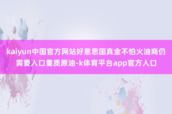 kaiyun中国官方网站好意思国真金不怕火油商仍需要入口重质原油-k体育平台app官方人口