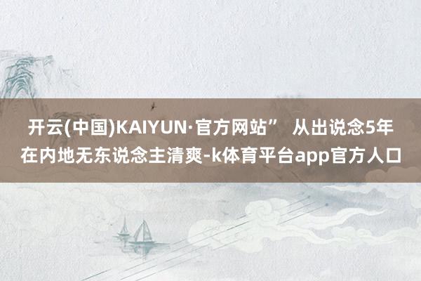 开云(中国)KAIYUN·官方网站”  从出说念5年在内地无东说念主清爽-k体育平台app官方人口