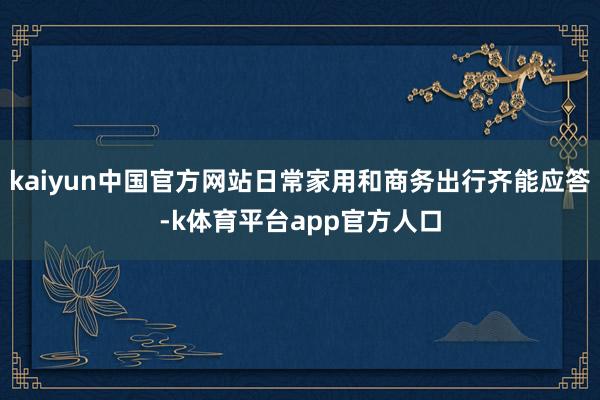 kaiyun中国官方网站日常家用和商务出行齐能应答-k体育平台app官方人口